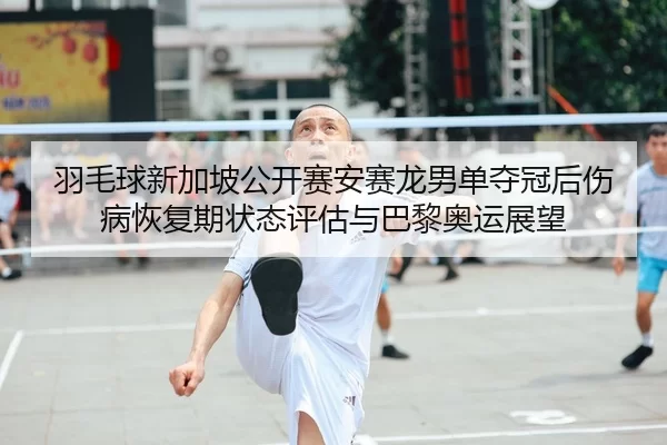 羽毛球新加坡公开赛安赛龙男单夺冠后伤病恢复期状态评估与巴黎奥运展望